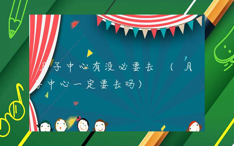 月子中心有没必要去 (月子中心一定要去吗)